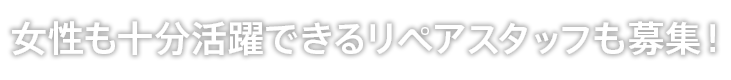女性も十分活躍できるリペアスタッフも募集！